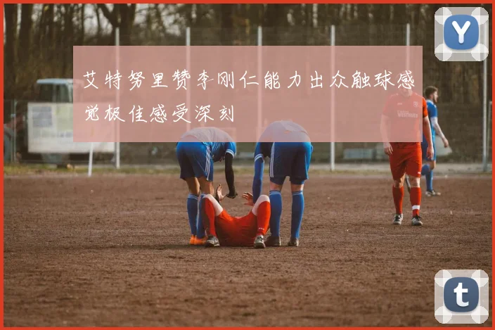 艾特努里赞李刚仁能力出众触球感觉极佳感受深刻