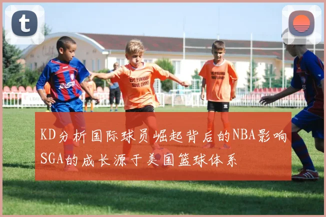 KD分析国际球员崛起背后的NBA影响SGA的成长源于美国篮球体系