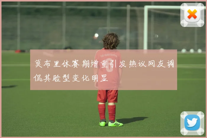 莫布里休赛期增重引发热议网友调侃其脸型变化明显