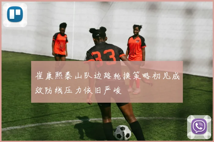 崔康熙泰山队边路轮换策略初见成效防线压力依旧严峻