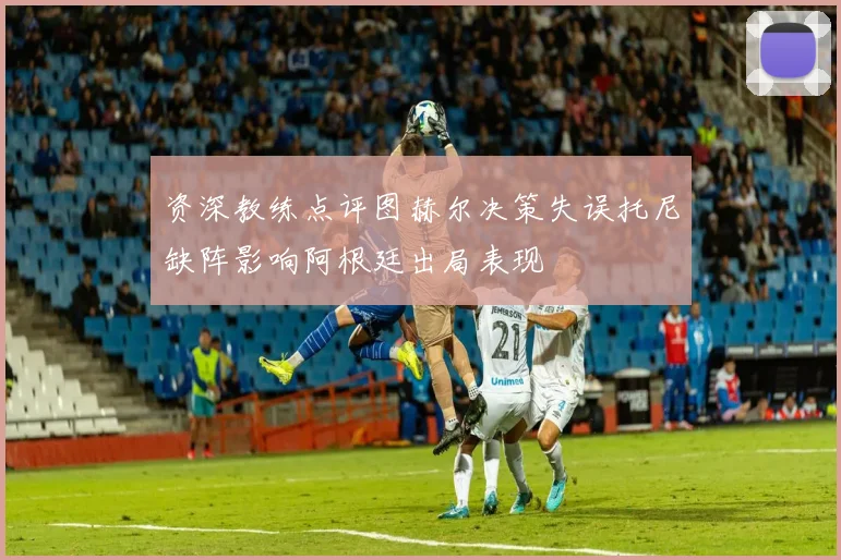 资深教练点评图赫尔决策失误托尼缺阵影响阿根廷出局表现
