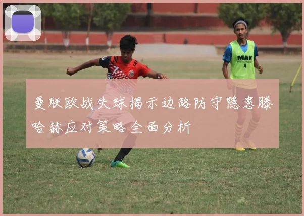 曼联欧战失球揭示边路防守隐患滕哈赫应对策略全面分析