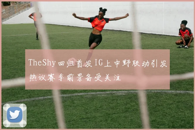 TheShy回归首发IG上中野联动引发热议赛季前景备受关注