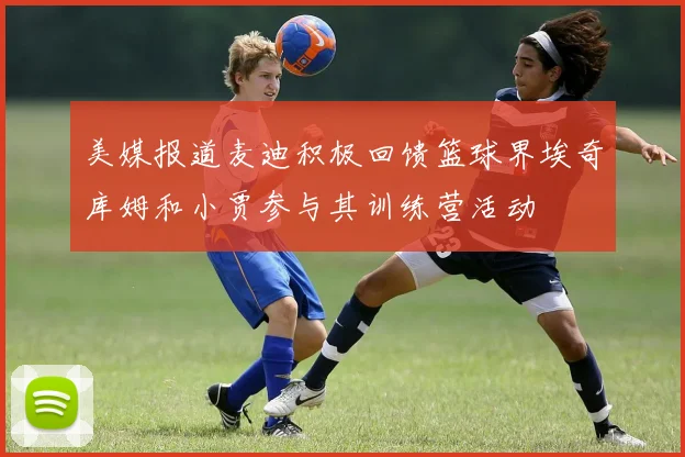 美媒报道麦迪积极回馈篮球界埃奇库姆和小贾参与其训练营活动