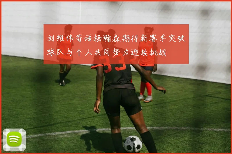 刘维伟寄语杨瀚森期待新赛季突破球队与个人共同努力迎接挑战