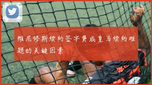 维尼修斯续约签字费成皇马续约难题的关键因素