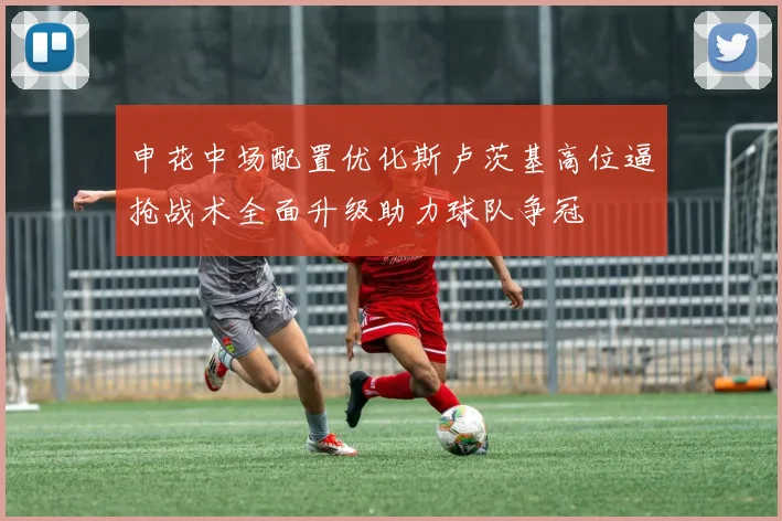 申花中场配置优化斯卢茨基高位逼抢战术全面升级助力球队争冠